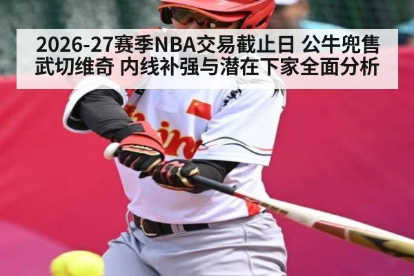 2026-27赛季NBA交易截止日 公牛兜售武切维奇 内线补强与潜在下家全面分析