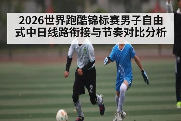 2026世界跑酷锦标赛男子自由式中日线路衔接与节奏对比分析