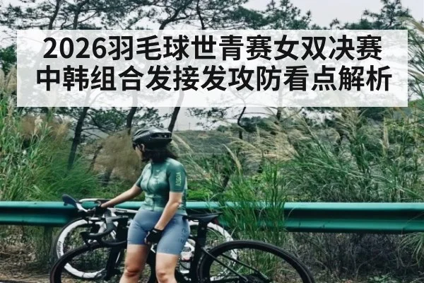 2026羽毛球世青赛女双决赛中韩组合发接发攻防看点解析
